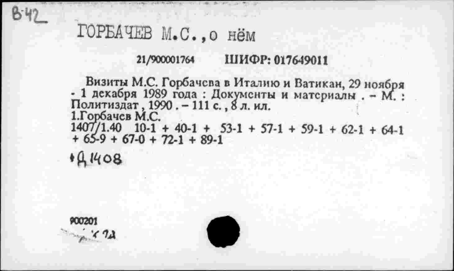 ﻿e>-HL
ГОРБАЧЕВ M. С.,о нём
21/900001764 ШИФР: 017649011
Визиты М.С. Горбачева в Италию и Ватикан, 29 ноября • 1 декабря 1989 года : Документы и материалы . - М • Политиздат, 1990 . - 111 с., 8 л. ил.
ГГорбачев М.С.
1407/1.40 10-1 + 40-1 + 53-1 + 57-1 + 59-1 + 62-1 + 64-1 + 65-9 + 67-0 + 72-1 + 89-1
♦ft »408
»0201
■ ЛУЪ1